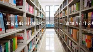 北京市职业技能鉴定中心----谁知道在什么地方？