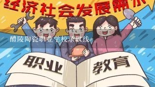 醴陵陶瓷职业学校录取线