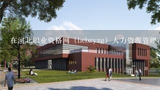 在河北职业资格网（hebzyzg）人力资源管理师报名？