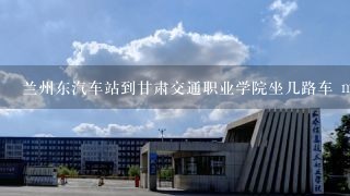 兰州东汽车站到甘肃交通职业学院坐几路车 m.***.cn