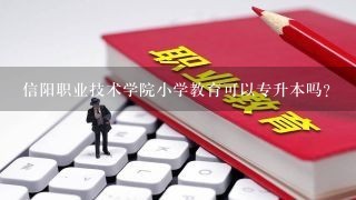 信阳职业技术学院小学教育可以专升本吗？