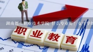 湖南都市职业技术学院 什么专业好？女生学的、