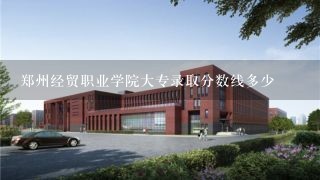 郑州经贸职业学院大专录取分数线多少