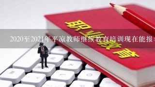 2020至2021年平凉教师继续教育培训现在能报名吗?