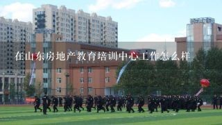 在山东房地产教育培训中心工作怎么样