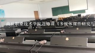 商丘职业技术学院选修课《多媒体课件研究与制作》变更到哪个教室了？到底是第几节上？