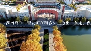 湖南绍兴一理发师在顾客头上剪出一条龙，做这样一个