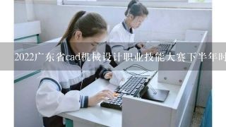 2022广东省cad机械设计职业技能大赛下半年时间