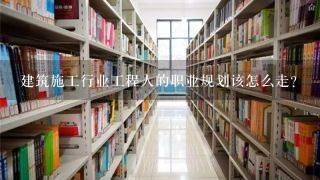 建筑施工行业工程人的职业规划该怎么走？