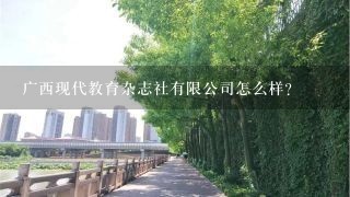 广西现代教育杂志社有限公司怎么样？