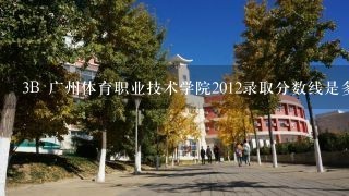 3B 广州体育职业技术学院2012录取分数线是多少啊?