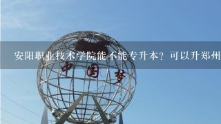 安阳职业技术学院能不能专升本？可以升郑州的本科院校吗？谢谢