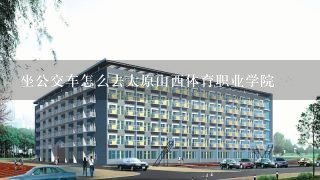 坐公交车怎么去太原山西体育职业学院