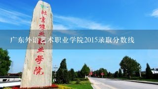 广东外语艺术职业学院2015录取分数线