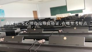 在深圳,考心理咨询师资格证,在哪里考好点