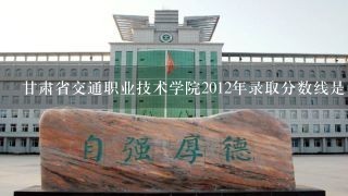 甘肃省交通职业技术学院2012年录取分数线是多少?文